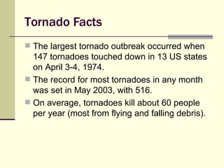 Tornado Facts The largest tornado outbreak occurred when 147 tornadoes touched down in 13 US states on April 3-4, 1974. The record for most tornadoes in any month was set in May 2003, with 516. On average, tornadoes kill about 60 people per year (most from flying and falling debris). 