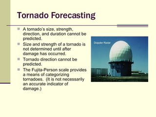 Tornado Forecasting A tornado’s size, strength, direction, and duration cannot be predicted. Size and strength of a tornado is not determined until after damage has occurred. Tornado direction cannot be predicted. The Fujita-Person scale provides a means of categorizing tornadoes.  (It is not necessarily an accurate indicator of damage.) Doppler   Radar 