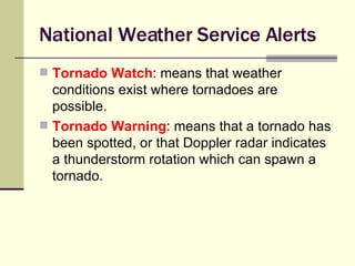 National Weather Service Alerts Tornado Watch : means that weather conditions exist where tornadoes are possible. Tornado Warning : means that a tornado has been spotted, or that Doppler radar indicates a thunderstorm rotation which can spawn a tornado. 