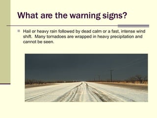 What are the warning signs? Hail or heavy rain followed by dead calm or a fast, intense wind shift.  Many tornadoes are wrapped in heavy precipitation and cannot be seen. 