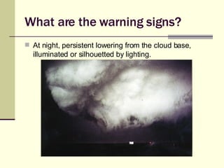 What are the warning signs? At night, persistent lowering from the cloud base, illuminated or silhouetted by lighting. 