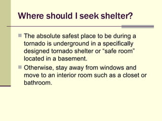 Where should I seek shelter? The absolute safest place to be during a tornado is underground in a specifically designed tornado shelter or “safe room” located in a basement. Otherwise, stay away from windows and move to an interior room such as a closet or bathroom. 