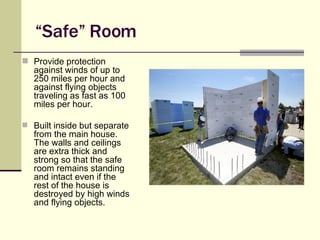 “ Safe” Room Provide protection against winds of up to 250 miles per hour and against flying objects traveling as fast as 100 miles per hour.  Built inside but separate from the main house. The walls and ceilings are extra thick and strong so that the safe room remains standing and intact even if the rest of the house is destroyed by high winds and flying objects. Source: FEMA 