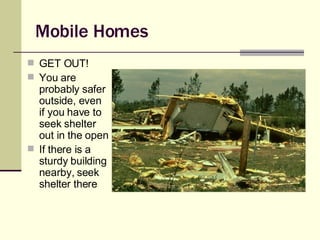 Mobile Homes GET OUT! You are probably safer outside, even if you have to seek shelter out in the open If there is a sturdy building nearby, seek shelter there 