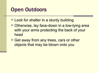 Open Outdoors Look for shelter in a sturdy building Otherwise, lay face-down in a low-lying area with your arms protecting the back of your head Get away from any trees, cars or other objects that may be blown onto you 