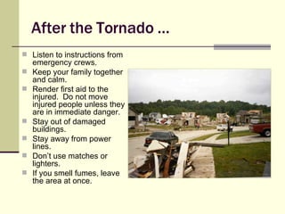 After the Tornado … Listen to instructions from emergency crews. Keep your family together and calm. Render first aid to the injured.  Do not move injured people unless they are in immediate danger. Stay out of damaged buildings. Stay away from power lines. Don’t use matches or lighters. If you smell fumes, leave the area at once. 