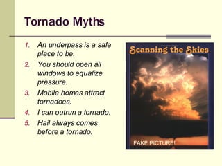 Tornado Myths An underpass is a safe place to be. You should open all windows to equalize pressure. Mobile homes attract tornadoes. I can outrun a tornado. Hail always comes before a tornado. FAKE PICTURE! FAKE PICTURE! 