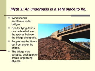 Myth 1: An underpass is a safe place to be. Wind speeds accelerate under bridges. Deadly flying debris can be blasted into the spaces between the bridge and grade. People may be blown out from under the bridge. The bridge may collapse, peel apart or create large flying objects. 