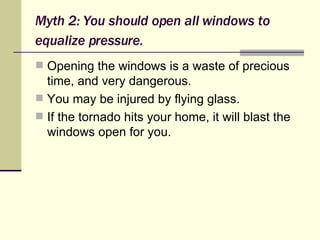 Myth 2: You should open all windows to equalize pressure.   Opening the windows is a waste of precious time, and very dangerous. You may be injured by flying glass. If the tornado hits your home, it will blast the windows open for you. 