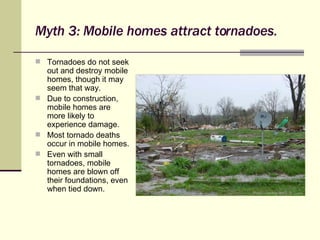 Myth 3: Mobile homes attract tornadoes. Tornadoes do not seek out and destroy mobile homes, though it may seem that way. Due to construction, mobile homes are more likely to experience damage. Most tornado deaths occur in mobile homes. Even with small tornadoes, mobile homes are blown off their foundations, even when tied down. 