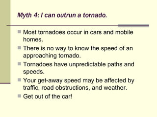Myth 4: I can outrun a tornado. Most tornadoes occur in cars and mobile homes. There is no way to know the speed of an approaching tornado. Tornadoes have unpredictable paths and speeds. Your get-away speed may be affected by traffic, road obstructions, and weather. Get out of the car! 