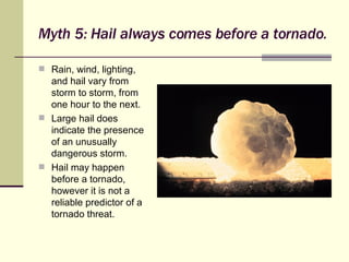 Myth 5: Hail always comes before a tornado. Rain, wind, lighting, and hail vary from storm to storm, from one hour to the next. Large hail does indicate the presence of an unusually dangerous storm. Hail may happen before a tornado, however it is not a reliable predictor of a tornado threat. 
