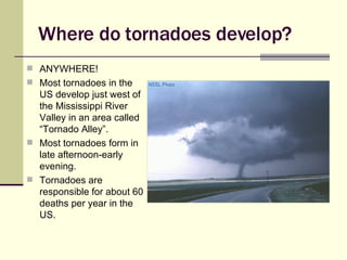 Where do tornadoes develop? ANYWHERE! Most tornadoes in the US develop just west of the Mississippi River Valley in an area called “Tornado Alley”. Most tornadoes form in late afternoon-early evening. Tornadoes are responsible for about 60 deaths per year in the US. 