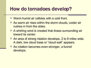 How do tornadoes develop? Warm humid air collides with a cold front. As warm air rises within the storm clouds, cooler air rushes in from the sides. A whirling wind is created that draws surrounding air toward its center. An area of strong rotation develops, 2 to 6 miles wide. A dark, low cloud base or “cloud wall” appears. As rotation becomes even stronger, a funnel develops. 