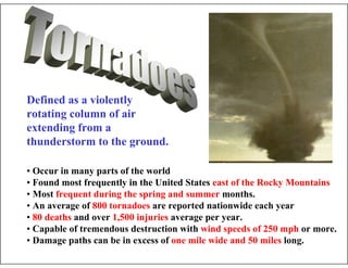 • Occur in many parts of the world
• Found most frequently in the United States east of the Rocky Mountains
• Most frequent during the spring and summer months.
• An average of 800 tornadoes are reported nationwide each year
• 80 deaths and over 1,500 injuries average per year.
• Capable of tremendous destruction with wind speeds of 250 mph or more.
• Damage paths can be in excess of one mile wide and 50 miles long.
Defined as a violently
rotating column of air
extending from a
thunderstorm to the ground.
 
