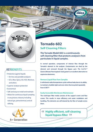 Tornado 602
Self Cleaning Filters
The Tornado Model 602 is a continuously
self-cleaning filter that protects analysers from
particulate in liquid samples.
In normal operation, components of interest flow through the
Tornado’s element to the analyser. Contaminants are shed by the

KEYBENEFITS
• Protection against liquids
• On-line and portable analysers
• GC’s, Mass Specs, O2, H2S, Moisture, 	
and others

• Superior analyser protection
• Economical
• Safe and easy to install and maintain
• Allows for continuous liquid sampling 	

element and removed through the Bypass port. The G.U.T.S.™
(Genie Ultimate Thermoplastic Seal) gasket is an excellent alternative to
expensive elastomers.

Remove Liquid Flow from Samples
It withstands radical temperature cycles without leaks due to its ability
to maintain a bubble-tight seal even when thermocycled repeatedly
from 0-300 °F

Easily Accessible Membrane Maintenance
The multi-layer filter media consists of the support screen and flow

in any process industry including

screen. This results in more efficiency and easier installation and

natural gas, petrochemical, and oil 	 	

handling. The elements are self-cleaned by the flow of sample across

refining.

them.

“

“

Highly efficient, self-cleaning
liquid bypass filter

 