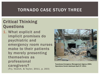 TORNADO CASE STUDY THREE

Critical Thinking
Questions
1. What explicit and
   implicit promises do
   psychiatric and
   emergency room nurses
   make to their patients
   by merely presenting
   themselves as
   professional
                                            Tuscaloosa Emergency Management Agency (EMA)
   caregivers?                              Operations Center destroyed April 27, 2011.
  (Fr y, Veatch, & Taylor, 2011 , p. 203)
 