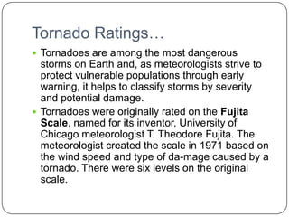 Tornado Ratings…Tornadoes are among the most dangerous storms on Earth and, as meteorologists strive to protect vulnerable populations through early warning, it helps to classify storms by severity and potential damage.Tornadoes were originally rated on the Fujita Scale, named for its inventor, University of Chicago meteorologist T. Theodore Fujita. The meteorologist created the scale in 1971 based on the wind speed and type of da­mage caused by a tornado. There were six levels on the original scale.