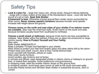 Safety TipsLook & Listen for ...large hail, heavy rain, strong winds, frequent intense lightning ...bulge with a rotary motion at the base of the thunderstorm cloud ...loud roar like the sound of a jet or train. Seek Safe ShelterA basement is best. Otherwise choose ground-floor center rooms surrounded by other rooms. Never choose upstairs locations because tornadic wind speeds increase with height above the ground.Choose rooms on the north and east sides of your shelter if no interior rooms are available. Stay near the innermost walls. Avoid rooms on the south and west, because tornados usually travel from southwest to northeast.Choose a small closet or bathroom, because small rooms are less susceptible to collapse. Take shelter within the bathtub if there are no glass tub enclosures or large mirrors nearby.How to Protect Yourself and Your FamilyStay calm.Seek shelter IMMEDIATELY!Keep a portable TV/radio and flashlight in your shelter.Wear shoes to protect your feet from broken glass and other debris left by the storm.Protect head and chest- crouch, face to floor, hands behind head.Cover yourself with blankets, pillows or coats.Hide under sturdy furniture.Avoid candles, gas lanterns and oil lamps.In schools and offices: seek designated shelter in interior rooms or hallway's on ground floor, or lowest floor possible. Avoid auditoriums and gymnasiums.In shopping malls, seek the smaller interior shops on the ground floor.In shopping centers, avoid large open rooms as well as the south and west walls.Evacuate mobile homes and vehicles! Seek shelter in substantial structure, ditch or culvert.