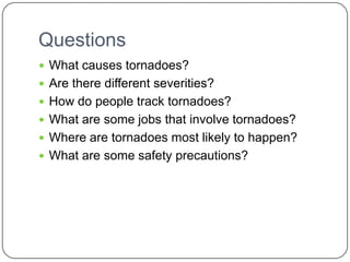 QuestionsWhat causes tornadoes?Are there different severities?How do people track tornadoes?What are some jobs that involve tornadoes?Where are tornadoes most likely to happen?What are some safety precautions?