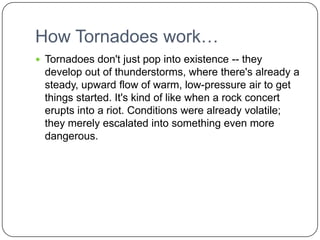 How Tornadoes work…Tornadoes don't just pop into existence -- they develop out of thunderstorms, where there's already a steady, upward flow of warm, low-pressure air to get things started. It's kind of like when a rock concert erupts into a riot. Conditions were already volatile; they merely escalated into something even more dangerous. 