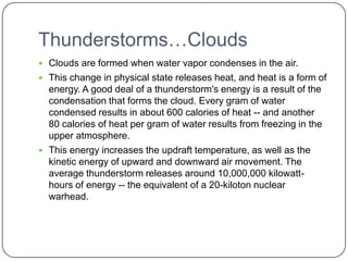 Thunderstorms…CloudsClouds are formed when water vapor condenses in the air. This change in physical state releases heat, and heat is a form of energy. A good deal of a thunderstorm's energy is a result of the condensation that forms the cloud. Every gram of water condensed results in about 600 calories of heat -- and another 80 calories of heat per gram of water results from freezing in the upper atmosphere. This energy increases the updraft temperature, as well as the kinetic energy of upward and downward air movement. The average thunderstorm releases around 10,000,000 kilowatt-hours of energy -- the equivalent of a 20-kiloton nuclear warhead. 