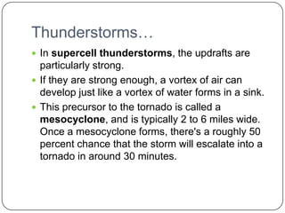 Thunderstorms…In supercell thunderstorms, the updrafts are particularly strong. If they are strong enough, a vortex of air can develop just like a vortex of water forms in a sink.This precursor to the tornado is called a mesocyclone, and is typically 2 to 6 miles wide. Once a mesocyclone forms, there's a roughly 50 percent chance that the storm will escalate into a tornado in around 30 minutes.