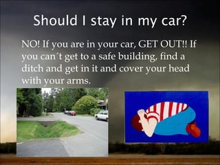 Should I stay in my car? NO! If you are in your car, GET OUT!! If you can´t get to a safe building, find a ditch and get in it and cover your head with your arms. 