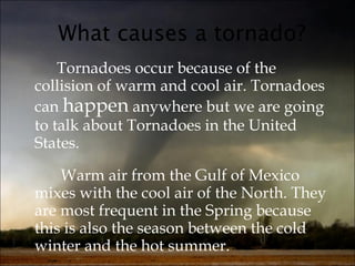 What causes a tornado? Tornadoes occur because of the collision of warm and cool air. Tornadoes can  happen  anywhere but we are going to talk about Tornadoes in the United States.   Warm air from the Gulf of Mexico mixes with the cool air of the North. They are most frequent in the Spring because this is also the season between the cold winter and the hot summer. 