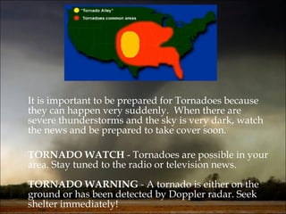 It is important to be prepared for Tornadoes because they can happen very suddenly.  When there are severe thunderstorms and the sky is very dark, watch the news and be prepared to take cover soon. TORNADO WATCH  - Tornadoes are possible in your area. Stay tuned to the radio or television news. TORNADO WARNING  - A tornado is either on the ground or has been detected by Doppler radar. Seek shelter immediately! 