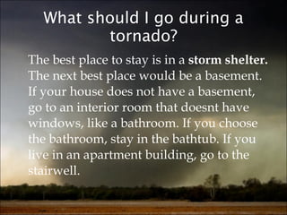 What should I go during a tornado? The best place to stay is in a  storm shelter.  The next best place would be a basement. If your house does not have a basement, go to an interior room that doesnt have windows, like a bathroom. If you choose the bathroom, stay in the bathtub. If you live in an apartment building, go to the stairwell.  