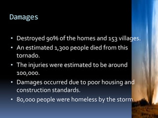 Damages
• Destroyed 90% of the homes and 153 villages.
• An estimated 1,300 people died from this
tornado.
• The injuries were estimated to be around
100,000.
• Damages occurred due to poor housing and
construction standards.
• 80,000 people were homeless by the storm.
 