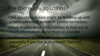 Are there any solutions?
•One possible solution might be to come up with
a more advanced system to predict tornadoes.
•More studies done on tornadoes to find out as
much information about them as possible.
•Lastly would be to be properly prepared
especially if you live in or around “Tornado
Alley.”
 