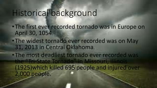 Historical background
•The first ever recorded tornado was in Europe on
April 30, 1054.
•The widest tornado ever recorded was on May
31, 2013 in Central Oklahoma.
•The most deadliest tornado ever recorded was
the “Tri-State Tornado” in Missouri, Illinois
(1925)which killed 695 people and injured over
2,000 people.
 