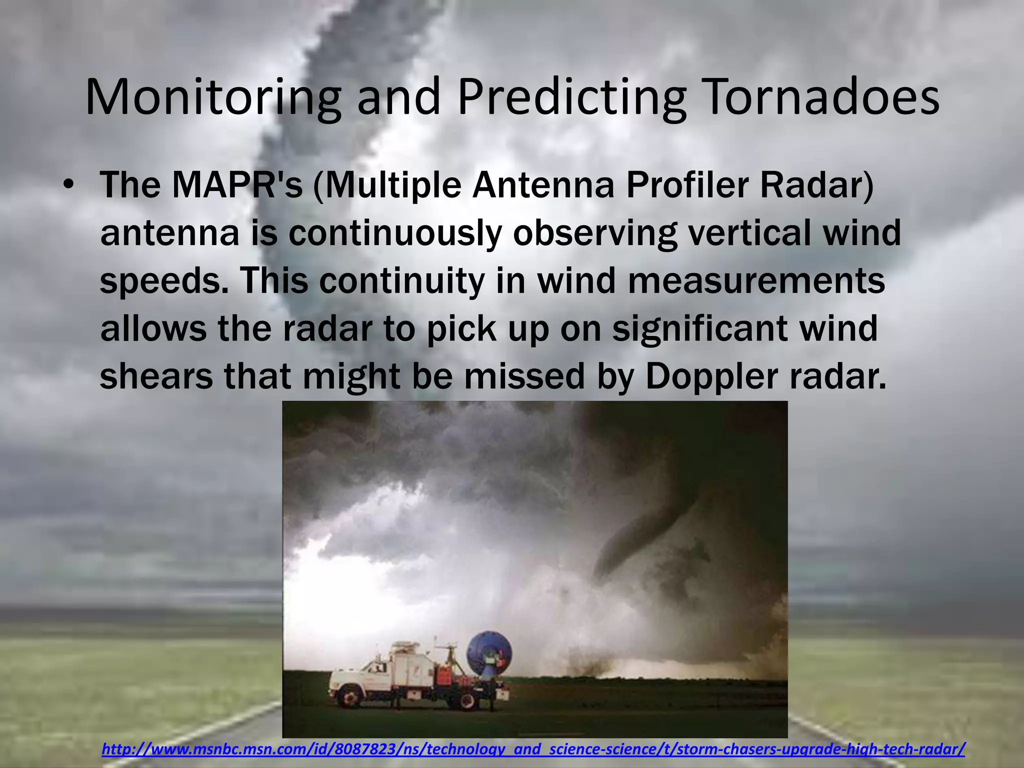 Monitoring and Predicting Tornadoes
• The MAPR's (Multiple Antenna Profiler Radar)
antenna is continuously observing vertical wind
speeds. This continuity in wind measurements
allows the radar to pick up on significant wind
shears that might be missed by Doppler radar.
http://www.msnbc.msn.com/id/8087823/ns/technology_and_science-science/t/storm-chasers-upgrade-high-tech-radar/
 