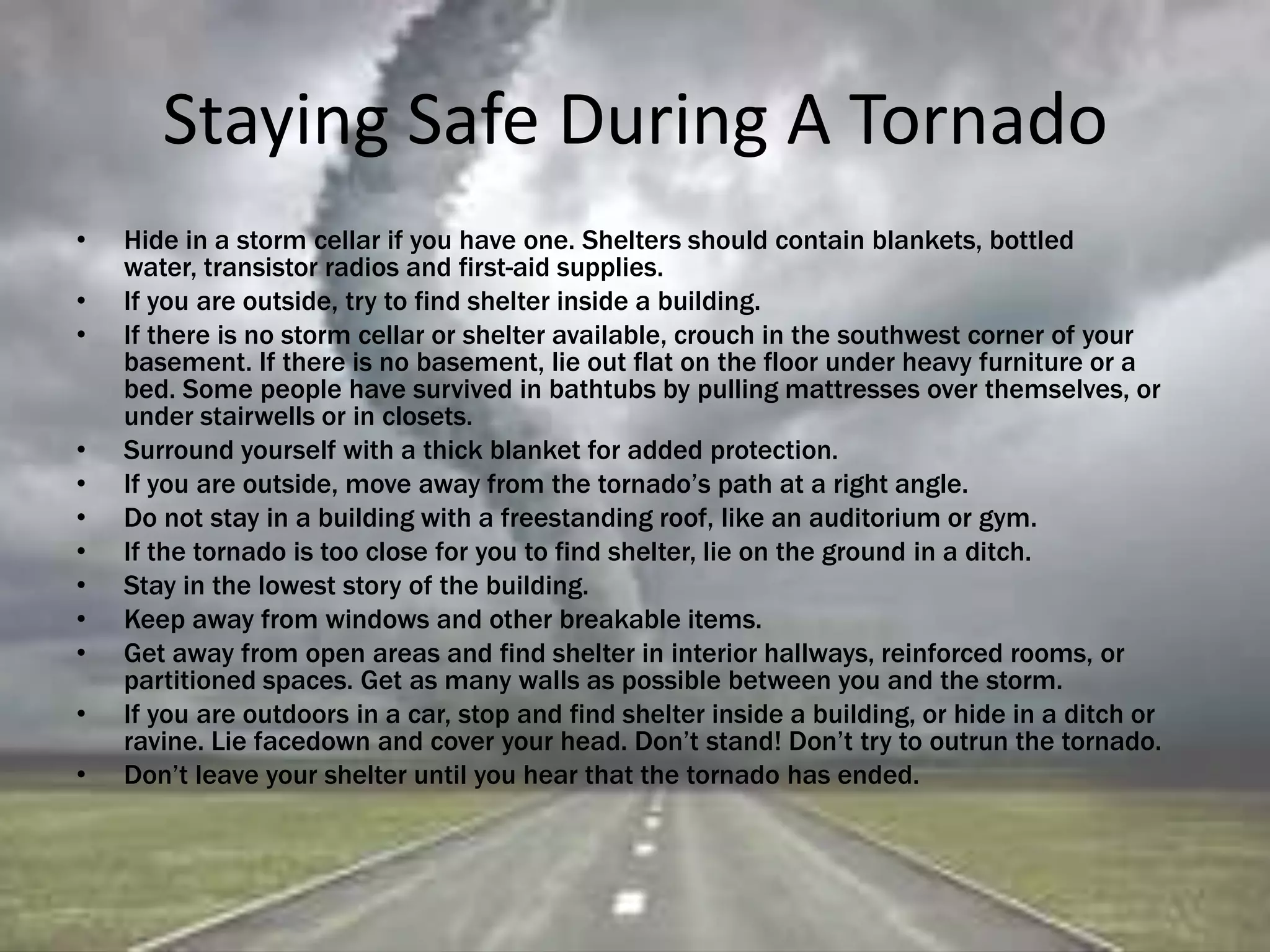 Staying Safe During A Tornado
• Hide in a storm cellar if you have one. Shelters should contain blankets, bottled
water, transistor radios and first-aid supplies.
• If you are outside, try to find shelter inside a building.
• If there is no storm cellar or shelter available, crouch in the southwest corner of your
basement. If there is no basement, lie out flat on the floor under heavy furniture or a
bed. Some people have survived in bathtubs by pulling mattresses over themselves, or
under stairwells or in closets.
• Surround yourself with a thick blanket for added protection.
• If you are outside, move away from the tornado’s path at a right angle.
• Do not stay in a building with a freestanding roof, like an auditorium or gym.
• If the tornado is too close for you to find shelter, lie on the ground in a ditch.
• Stay in the lowest story of the building.
• Keep away from windows and other breakable items.
• Get away from open areas and find shelter in interior hallways, reinforced rooms, or
partitioned spaces. Get as many walls as possible between you and the storm.
• If you are outdoors in a car, stop and find shelter inside a building, or hide in a ditch or
ravine. Lie facedown and cover your head. Don’t stand! Don’t try to outrun the tornado.
• Don’t leave your shelter until you hear that the tornado has ended.
 