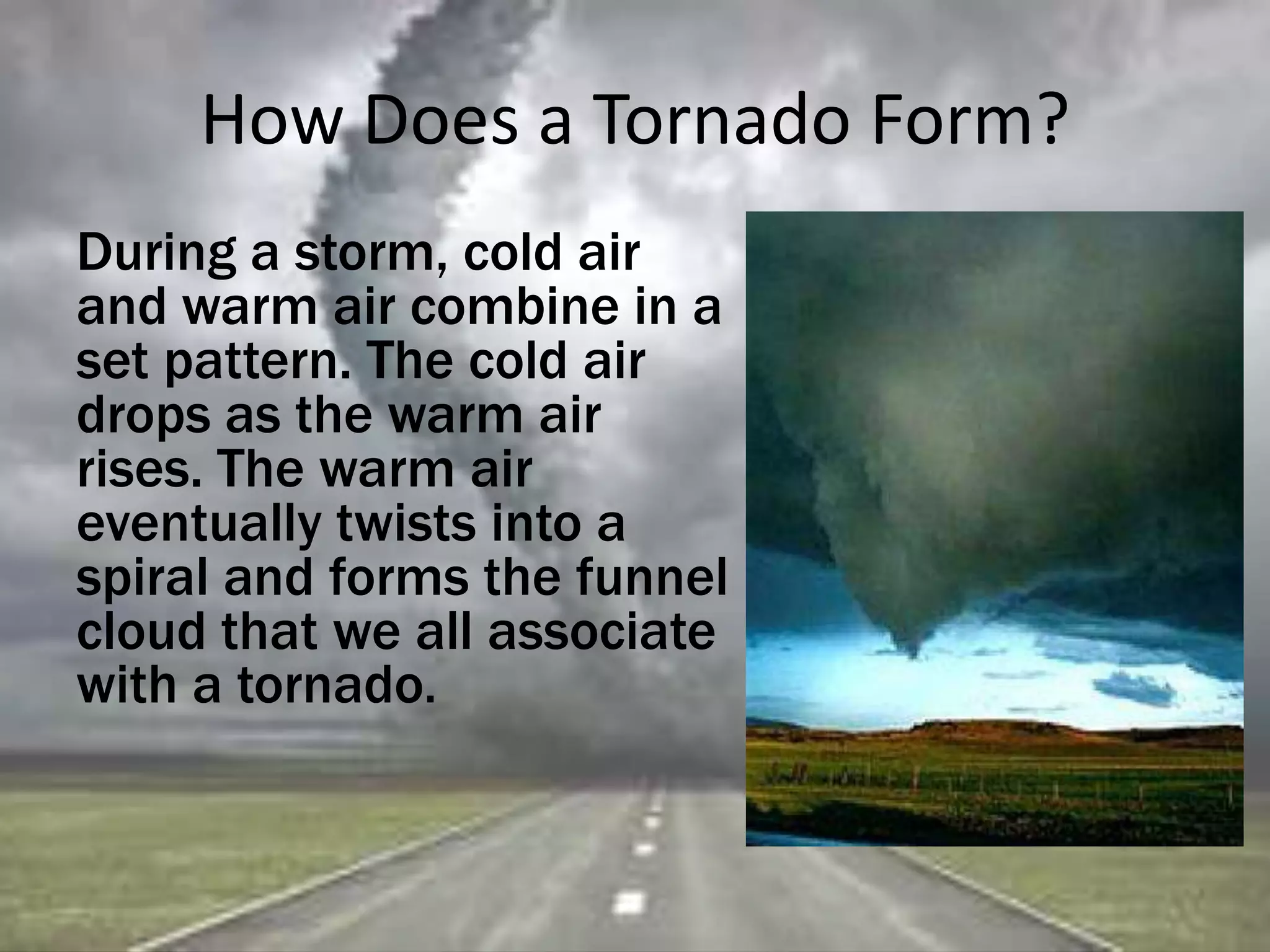 How Does a Tornado Form?
During a storm, cold air
and warm air combine in a
set pattern. The cold air
drops as the warm air
rises. The warm air
eventually twists into a
spiral and forms the funnel
cloud that we all associate
with a tornado.
 