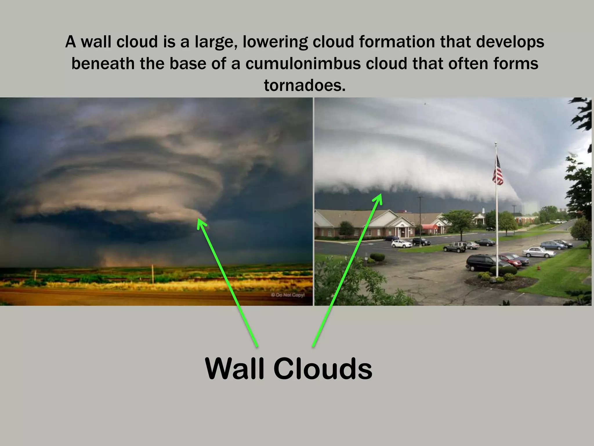 Wall Clouds
A wall cloud is a large, lowering cloud formation that develops
beneath the base of a cumulonimbus cloud that often forms
tornadoes.
 