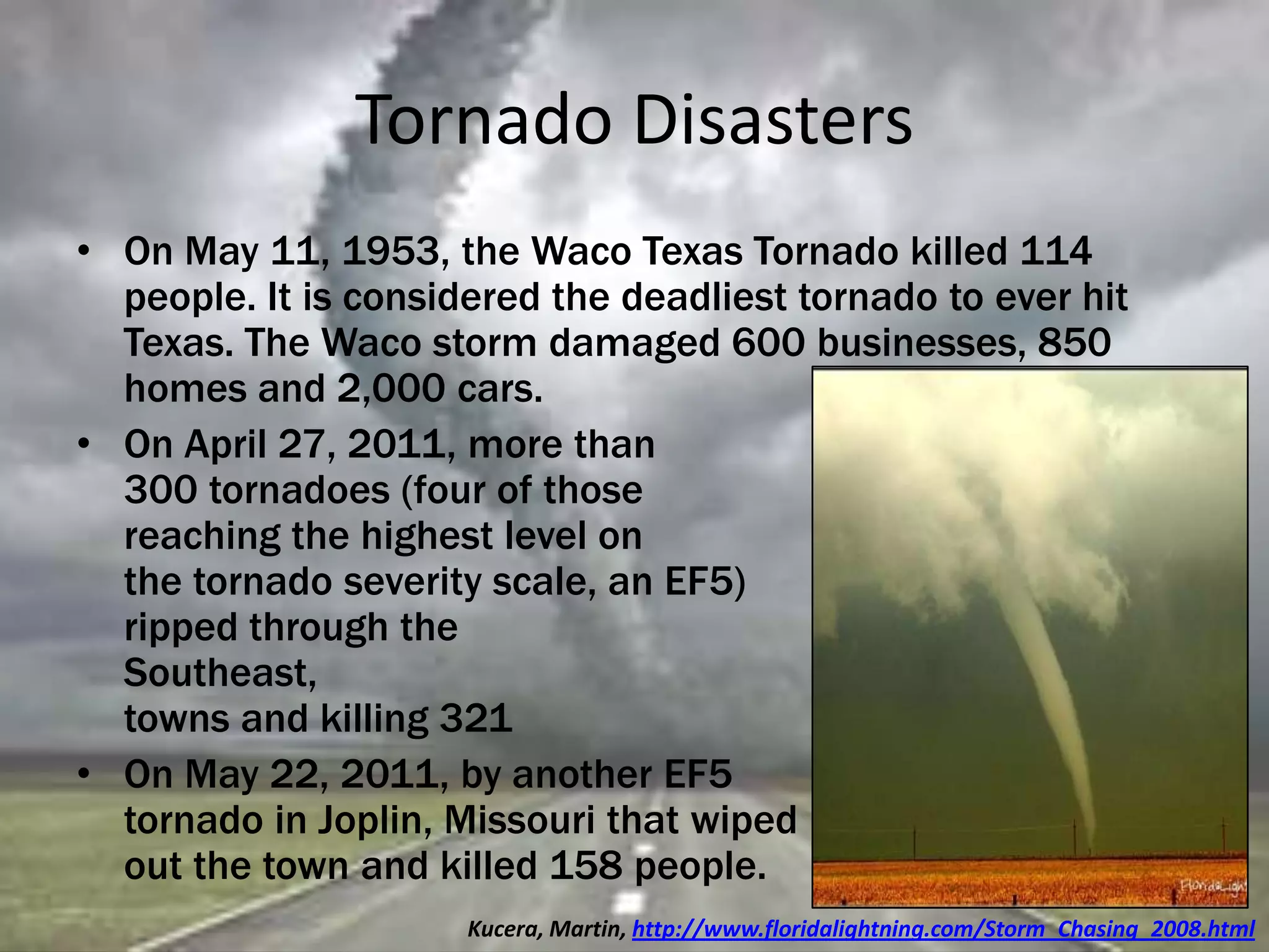 Tornado Disasters
• On May 11, 1953, the Waco Texas Tornado killed 114
people. It is considered the deadliest tornado to ever hit
Texas. The Waco storm damaged 600 businesses, 850
homes and 2,000 cars.
• On April 27, 2011, more than
300 tornadoes (four of those
reaching the highest level on
the tornado severity scale, an EF5)
ripped through the
Southeast, leveling whole
towns and killing 321 people.
• On May 22, 2011, by another EF5
tornado in Joplin, Missouri that wiped
out the town and killed 158 people.
Kucera, Martin, http://www.floridalightning.com/Storm_Chasing_2008.html
 