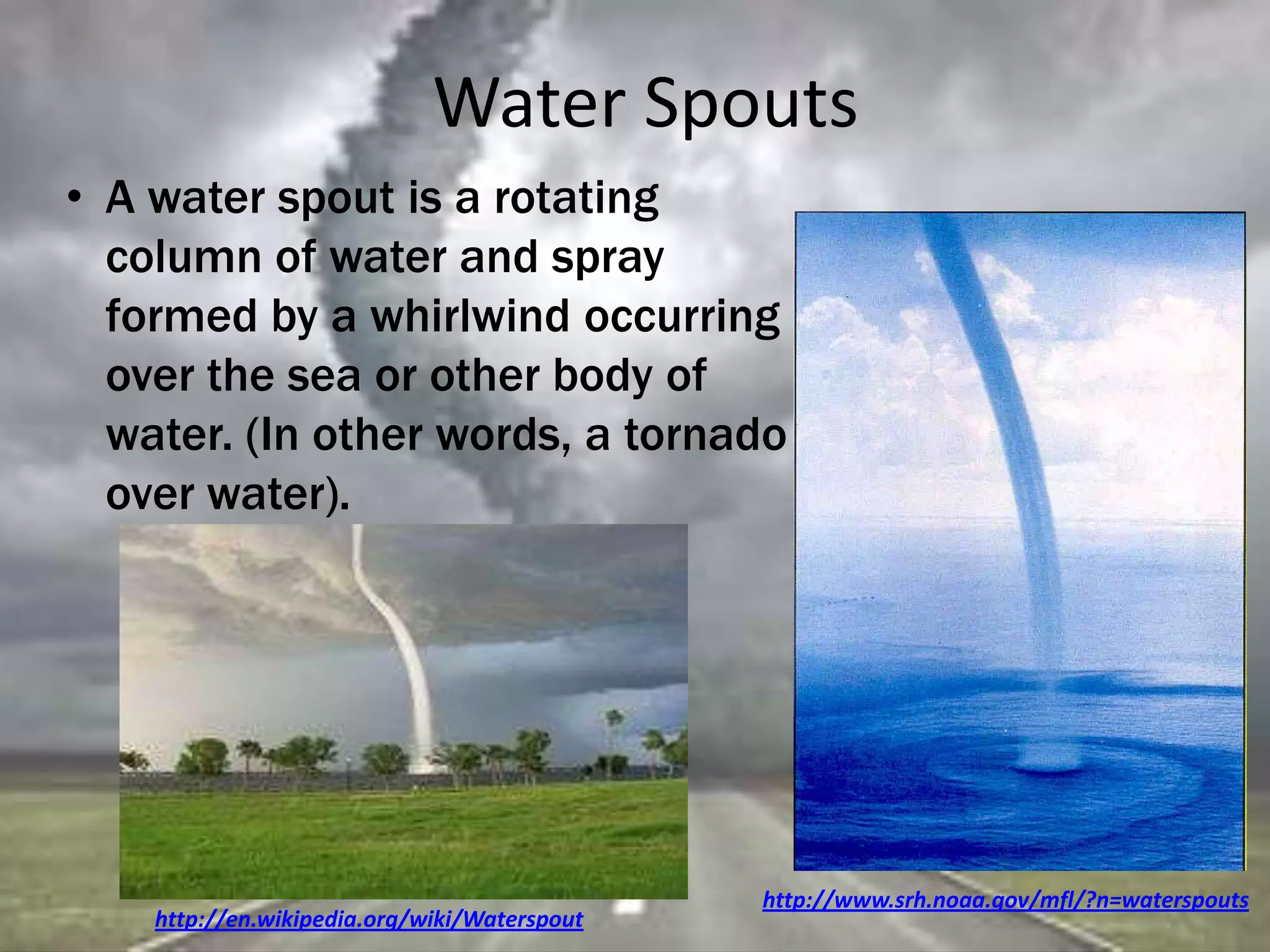 Water Spouts
http://www.srh.noaa.gov/mfl/?n=waterspouts
• A water spout is a rotating
column of water and spray
formed by a whirlwind occurring
over the sea or other body of
water. (In other words, a tornado
over water).
http://en.wikipedia.org/wiki/Waterspout
 