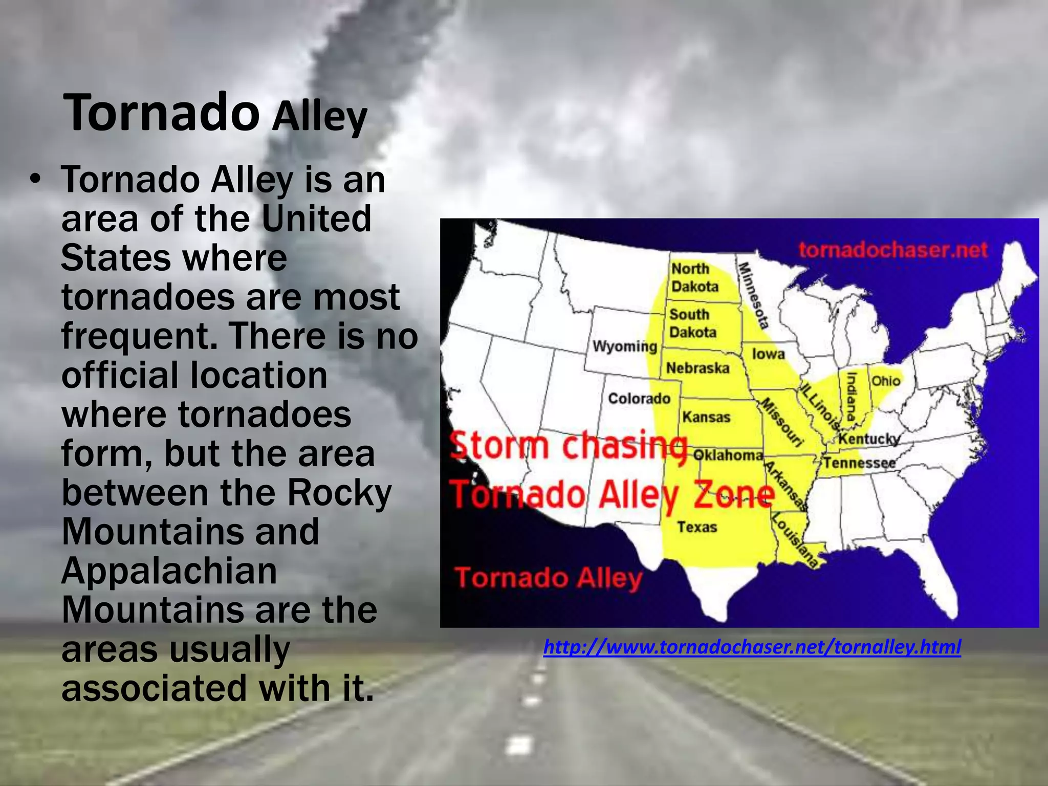 Tornado Alley
• Tornado Alley is an
area of the United
States where
tornadoes are most
frequent. There is no
official location
where tornadoes
form, but the area
between the Rocky
Mountains and
Appalachian
Mountains are the
areas usually
associated with it.
http://www.tornadochaser.net/tornalley.html
 