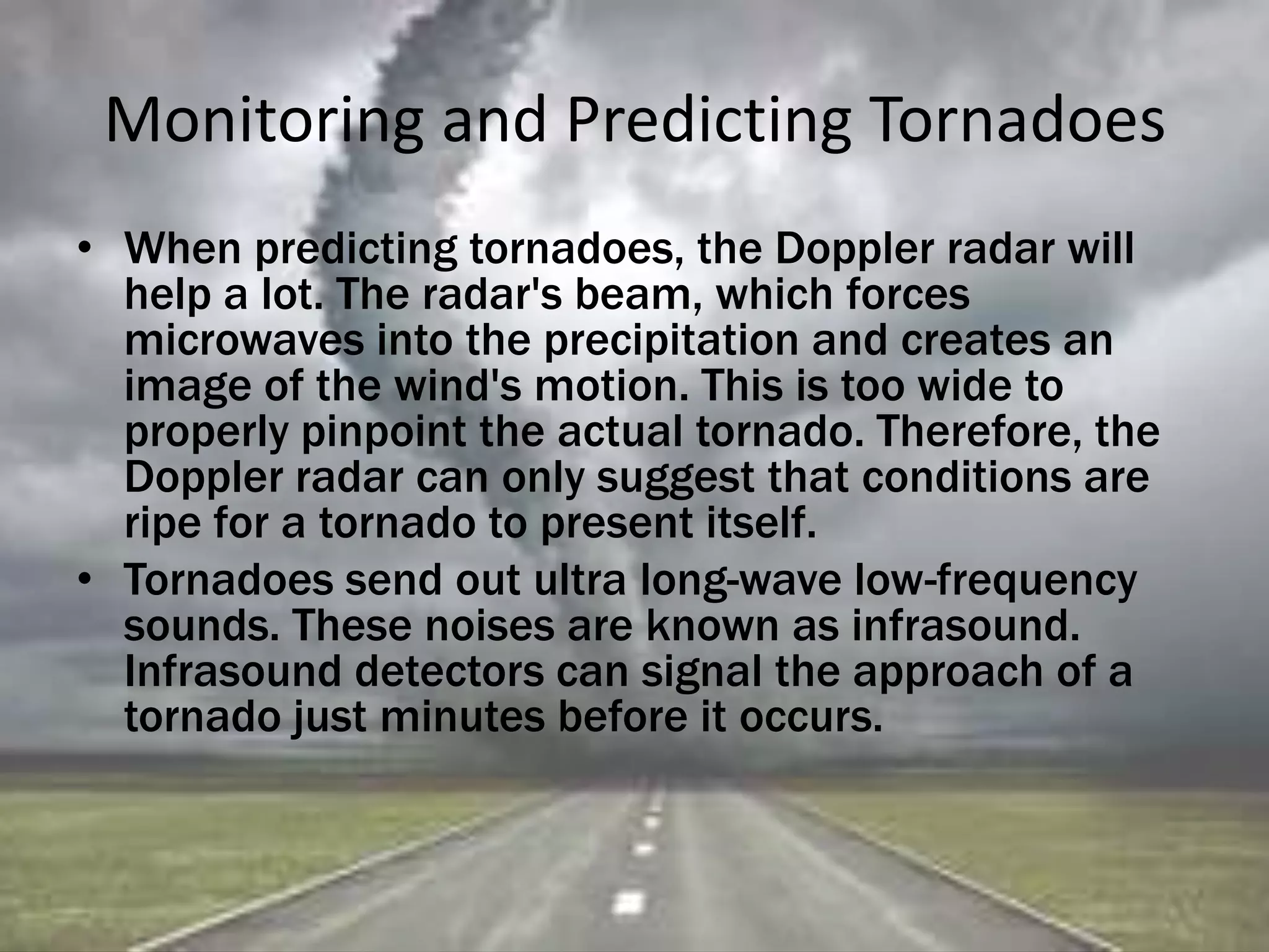 Monitoring and Predicting Tornadoes
• When predicting tornadoes, the Doppler radar will
help a lot. The radar's beam, which forces
microwaves into the precipitation and creates an
image of the wind's motion. This is too wide to
properly pinpoint the actual tornado. Therefore, the
Doppler radar can only suggest that conditions are
ripe for a tornado to present itself.
• Tornadoes send out ultra long-wave low-frequency
sounds. These noises are known as infrasound.
Infrasound detectors can signal the approach of a
tornado just minutes before it occurs.
 