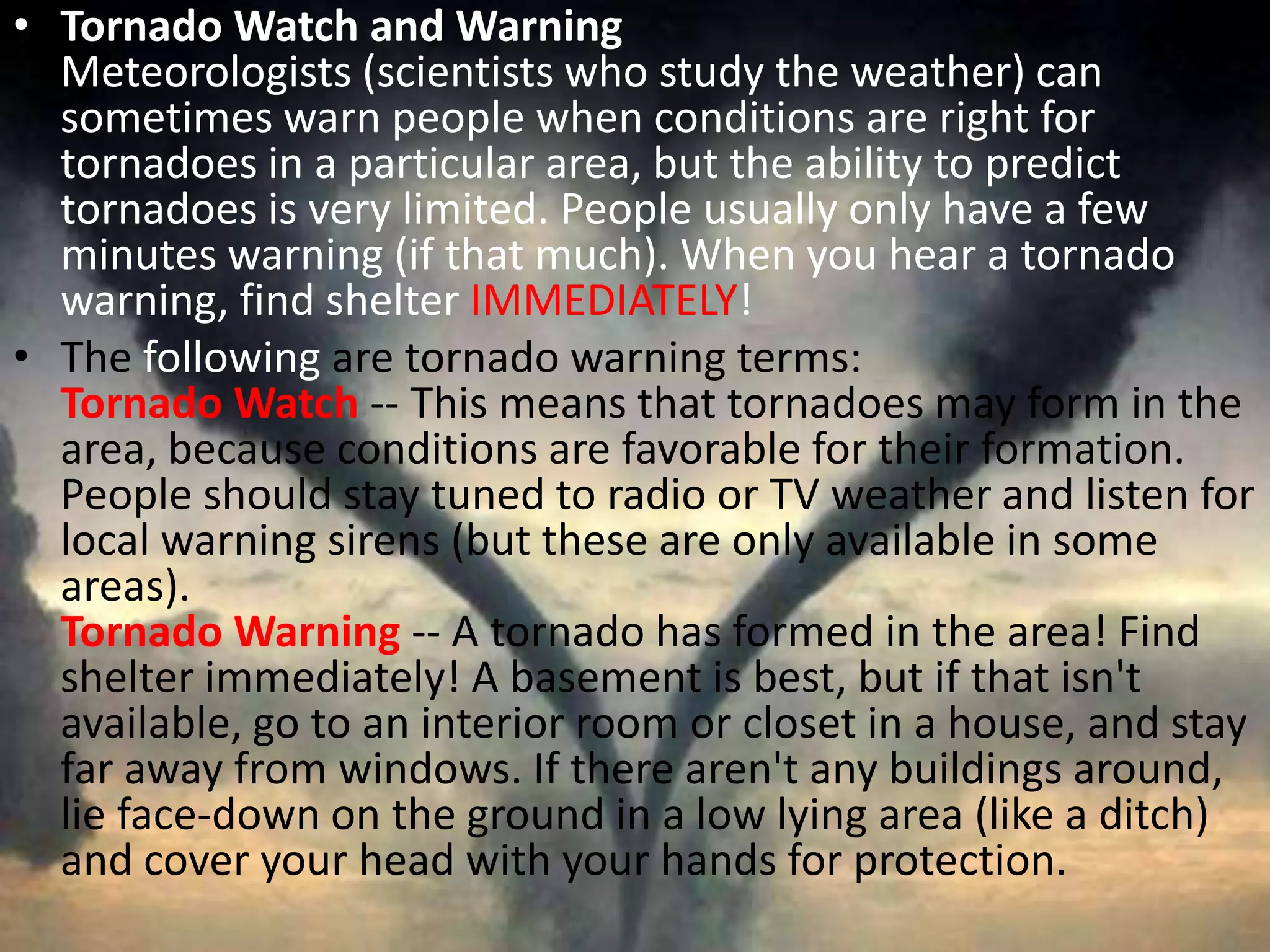 Tornado Watch and WarningMeteorologists (scientists who study the weather) can sometimes warn people when conditions are right for tornadoes in a particular area, but the ability to predict tornadoes is very limited. People usually only have a few minutes warning (if that much). When you hear a tornado warning, find shelter IMMEDIATELY! The following are tornado warning terms: Tornado Watch-- This means that tornadoes may form in the area, because conditions are favorable for their formation. People should stay tuned to radio or TV weather and listen for local warning sirens (but these are only available in some areas). Tornado Warning-- A tornado has formed in the area! Find shelter immediately! A basement is best, but if that isn't available, go to an interior room or closet in a house, and stay far away from windows. If there aren't any buildings around, lie face-down on the ground in a low lying area (like a ditch) and cover your head with your hands for protection. 