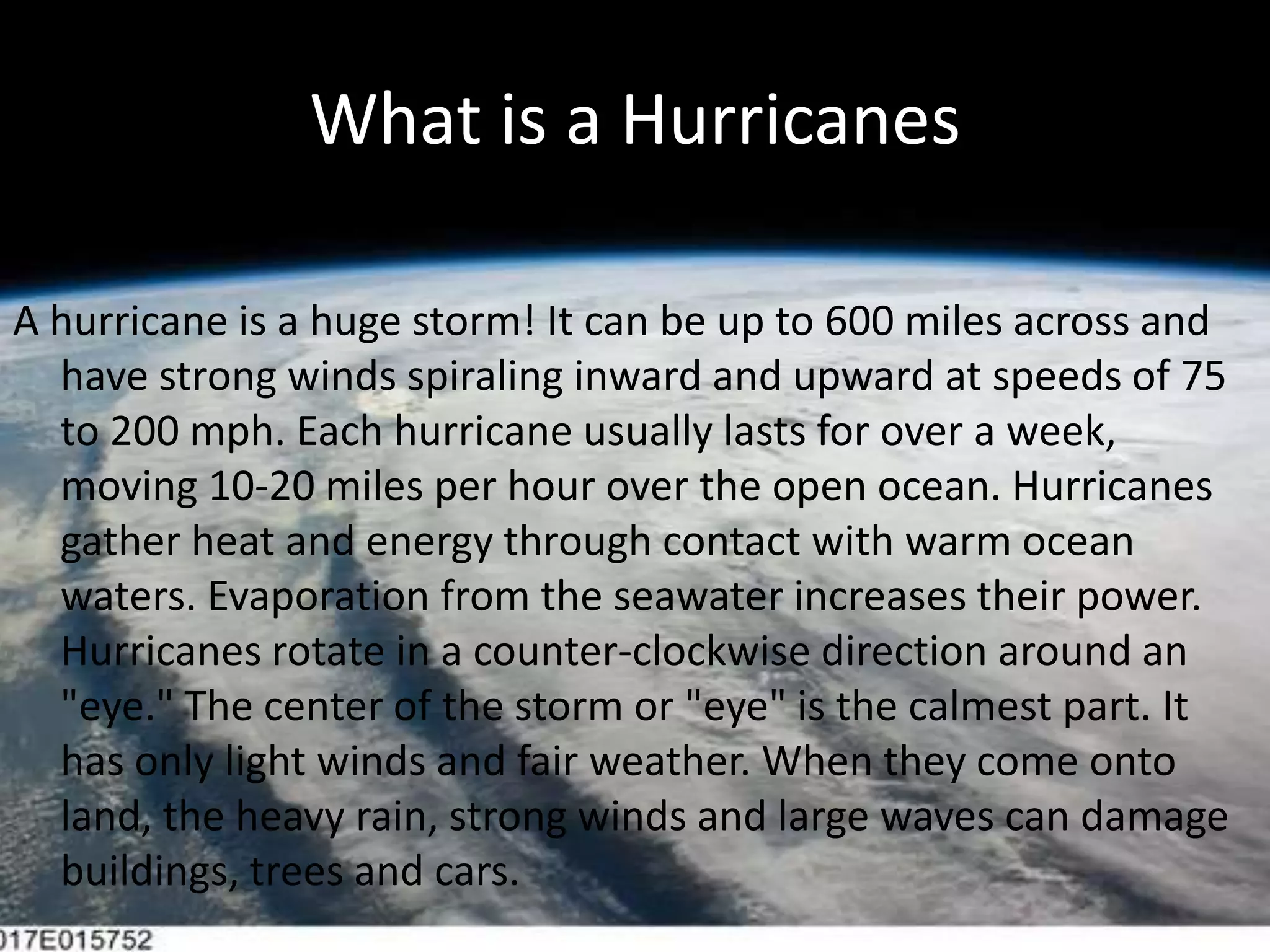What is a HurricanesA hurricane is a huge storm! It can be up to 600 miles across and have strong winds spiraling inward and upward at speeds of 75 to 200 mph. Each hurricane usually lasts for over a week, moving 10-20 miles per hour over the open ocean. Hurricanes gather heat and energy through contact with warm ocean waters. Evaporation from the seawater increases their power. Hurricanes rotate in a counter-clockwise direction around an "eye." The center of the storm or "eye" is the calmest part. It has only light winds and fair weather. When they come onto land, the heavy rain, strong winds and large waves can damage buildings, trees and cars.