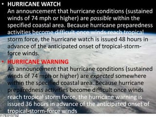 HURRICANE WATCHAn announcement that hurricane conditions (sustained winds of 74 mph or higher) are possible within the specified coastal area. Because hurricane preparedness activities become difficult once winds reach tropical storm force, the hurricane watch is issued 48 hours in advance of the anticipated onset of tropical-storm-force winds. HURRICANE WARNINGAn announcement that hurricane conditions (sustained winds of 74 mph or higher) are expected somewhere within the specified coastal area. Because hurricane preparedness activities become difficult once winds reach tropical storm force, the hurricane warning is issued 36 hours in advance of the anticipated onset of tropical-storm-force winds. 