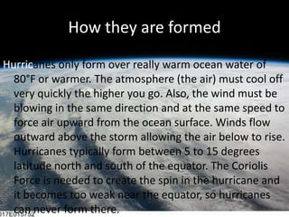 How they are formedHurricanes only form over really warm ocean water of 80°F or warmer. The atmosphere (the air) must cool off very quickly the higher you go. Also, the wind must be blowing in the same direction and at the same speed to force air upward from the ocean surface. Winds flow outward above the storm allowing the air below to rise. Hurricanes typically form between 5 to 15 degrees latitude north and south of the equator. The Coriolis Force is needed to create the spin in the hurricane and it becomes too weak near the equator, so hurricanes can never form there. 