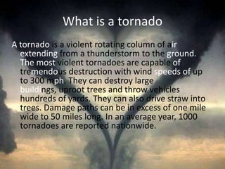 What is a tornadoAtornado is a violent rotating column of air extending from a thunderstorm to the ground. The most violent tornadoes are capable of tremendous destruction with wind speeds of up to 300 mph. They can destroy large buildings, uproot trees and throw vehicles hundreds of yards. They can also drive straw into trees. Damage paths can be in excess of one mile wide to 50 miles long. In an average year, 1000 tornadoes are reported nationwide. 