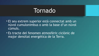 Tornado
• El seu extrem superior està connectat amb un
núvol cumulonimbus o amb la base d’un núvol
cúmuls.
• Es tracte del fenomen atmosfèric ciclònic de
major densitat energètica de la Terra.
 