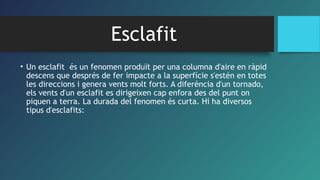Esclafit
• Un esclafit  és un fenomen produït per una columna d'aire en ràpid
descens que després de fer impacte a la superfície s'estén en totes
les direccions i genera vents molt forts. A diferència d'un tornado,
els vents d'un esclafit es dirigeixen cap enfora des del punt on
piquen a terra. La durada del fenomen és curta. Hi ha diversos
tipus d'esclafits:
 