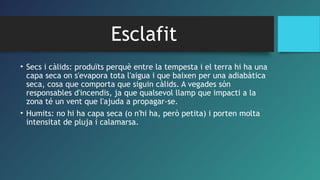 Esclafit
• Secs i càlids: produïts perquè entre la tempesta i el terra hi ha una
capa seca on s'evapora tota l'aigua i que baixen per una adiabàtica
seca, cosa que comporta que siguin càlids. A vegades són
responsables d'incendis, ja que qualsevol llamp que impacti a la
zona té un vent que l'ajuda a propagar-se.
• Humits: no hi ha capa seca (o n'hi ha, però petita) i porten molta
intensitat de pluja i calamarsa.
 
